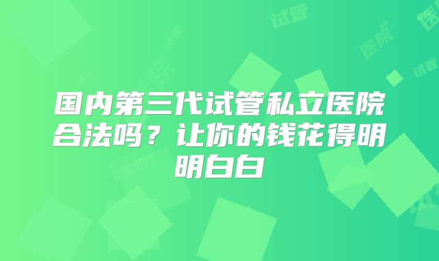 国内第三代试管私立医院合法吗？让你的钱花得明明白白