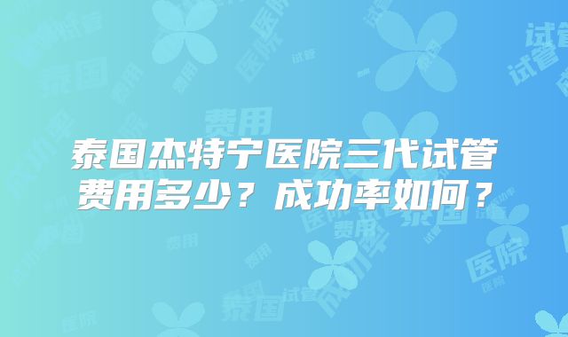 泰国杰特宁医院三代试管费用多少？成功率如何？