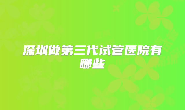 深圳做第三代试管医院有哪些