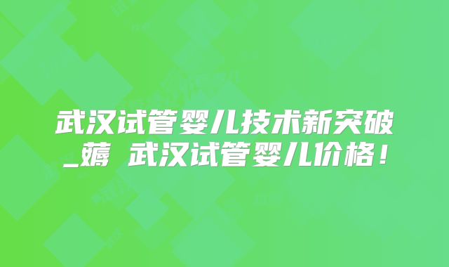 武汉试管婴儿技术新突破_薅慜武汉试管婴儿价格！