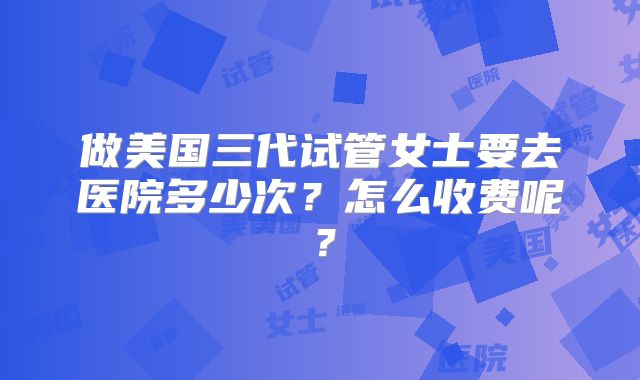 做美国三代试管女士要去医院多少次？怎么收费呢？