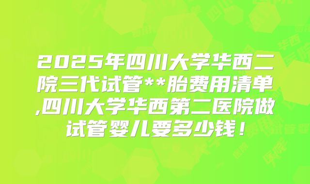 2025年四川大学华西二院三代试管**胎费用清单,四川大学华西第二医院做试管婴儿要多少钱！