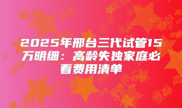 2025年邢台三代试管15万明细:高龄失独家庭必看费用清单