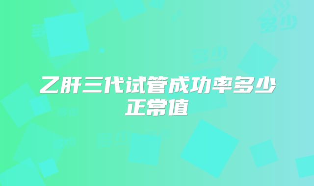 乙肝三代试管成功率多少正常值
