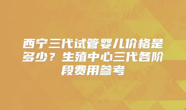 西宁三代试管婴儿价格是多少?生殖中心三代各阶段费用参考
