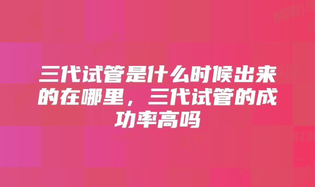 三代试管是什么时候出来的在哪里，三代试管的成功率高吗