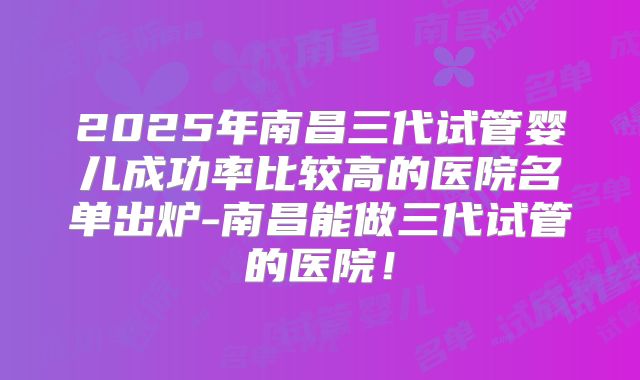 2025年南昌三代试管婴儿成功率比较高的医院名单出炉-南昌能做三代试管的医院！