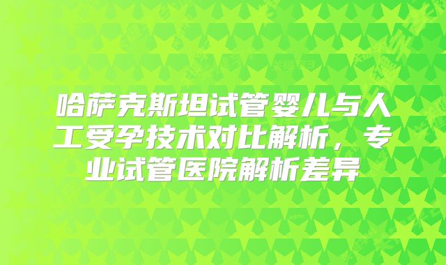 哈萨克斯坦试管婴儿与人工受孕技术对比解析，专业试管医院解析差异