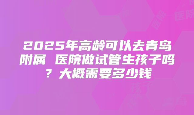 2025年高龄可以去青岛附属 医院做试管生孩子吗？大概需要多少钱