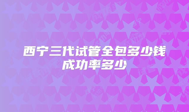 西宁三代试管全包多少钱成功率多少