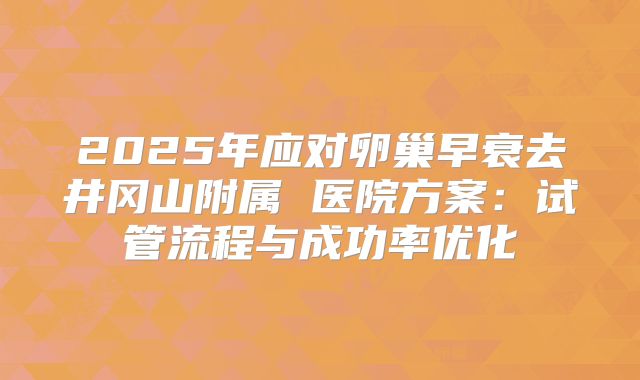 2025年应对卵巢早衰去井冈山附属 医院方案:试管流程与成功率优化