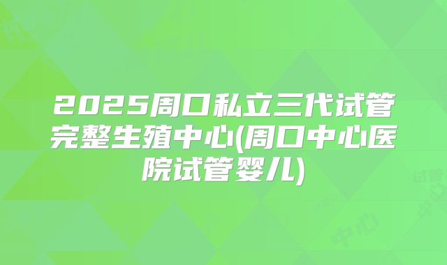2025周口私立三代试管完整生殖中心(周口中心医院试管婴儿)