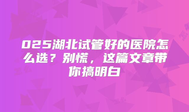 025湖北试管好的医院怎么选?别慌,这篇文章带你搞明白