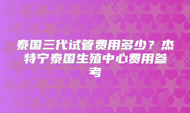泰国三代试管费用多少？杰特宁泰国生殖中心费用参考