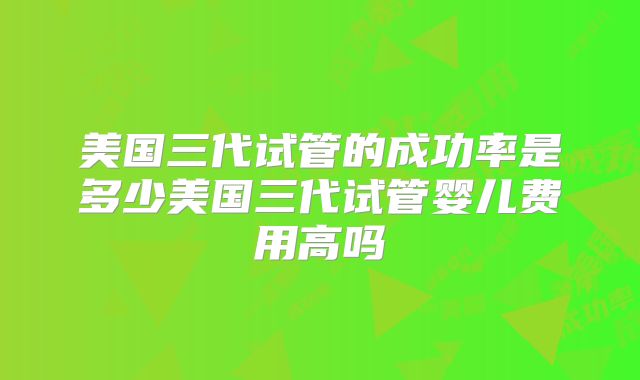 美国三代试管的成功率是多少美国三代试管婴儿费用高吗