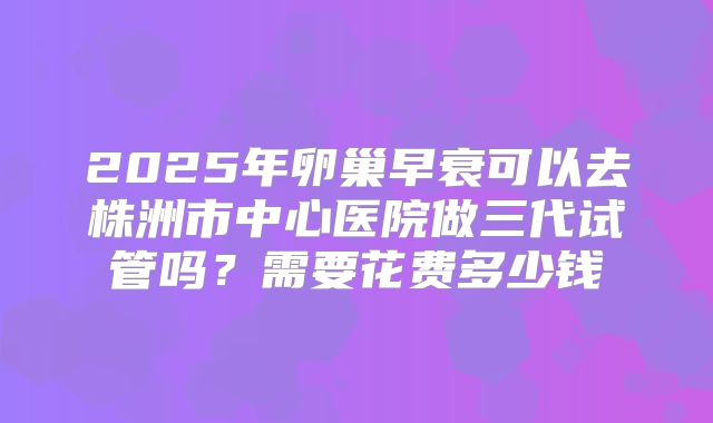 2025年卵巢早衰可以去株洲市中心医院做三代试管吗？需要花费多少钱