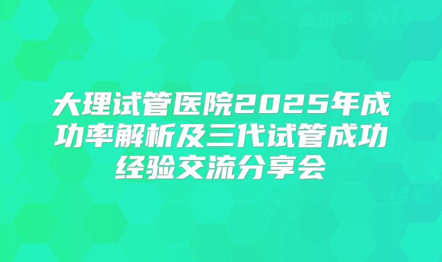 大理试管医院2025年成功率解析及三代试管成功经验交流分享会