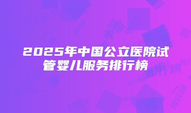 2025年中国公立医院试管婴儿服务排行榜