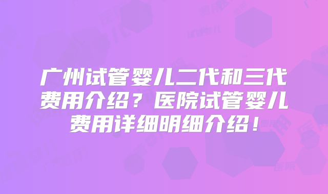 广州试管婴儿二代和三代费用介绍？医院试管婴儿费用详细明细介绍！