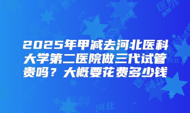 2025年甲减去河北医科大学第二医院做三代试管贵吗?大概要花费多少钱