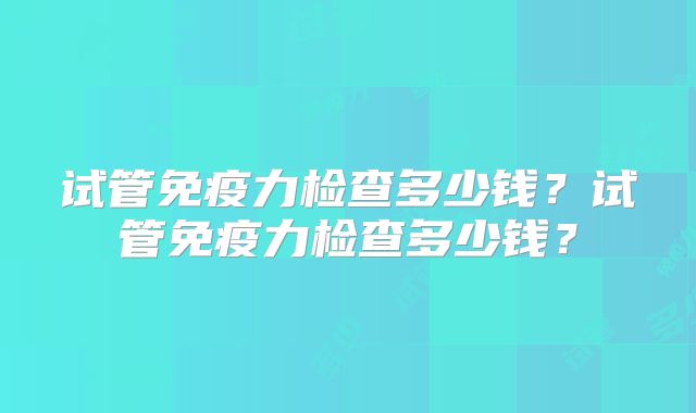 试管免疫力检查多少钱?试管免疫力检查多少钱?
