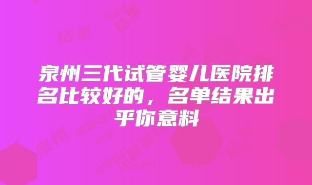 泉州三代试管婴儿医院排名比较好的，名单结果出乎你意料