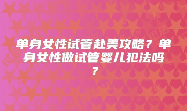 单身女性试管赴美攻略？单身女性做试管婴儿犯法吗？