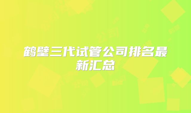 鹤壁三代试管公司排名最新汇总