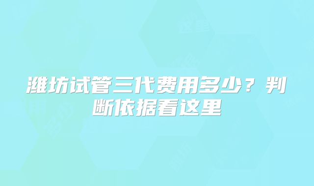 潍坊试管三代费用多少？判断依据看这里