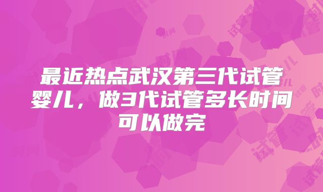 最近热点武汉第三代试管婴儿,做3代试管多长时间可以做完
