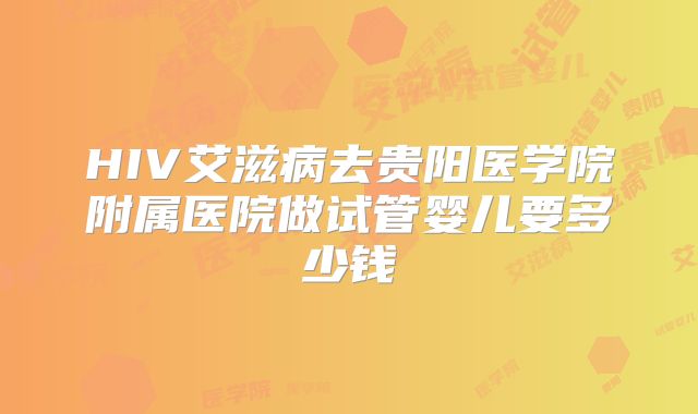 HIV艾滋病去贵阳医学院附属医院做试管婴儿要多少钱