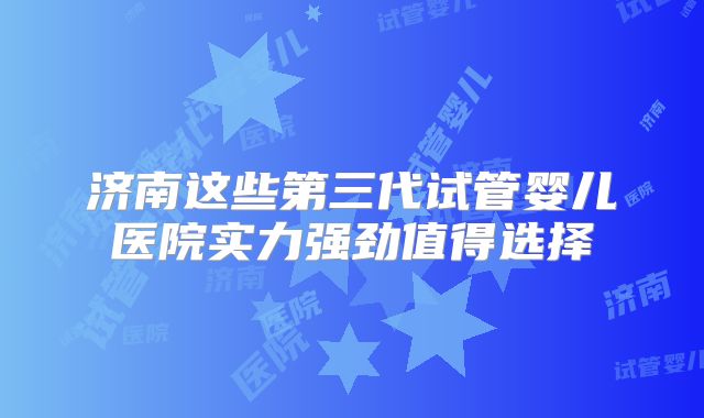 济南这些第三代试管婴儿医院实力强劲值得选择