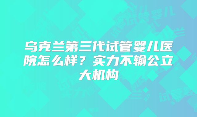 乌克兰第三代试管婴儿医院怎么样?实力不输公立大机构
