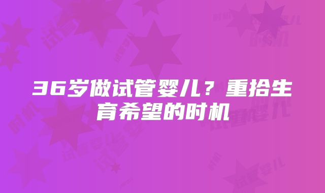 36岁做试管婴儿？重拾生育希望的时机