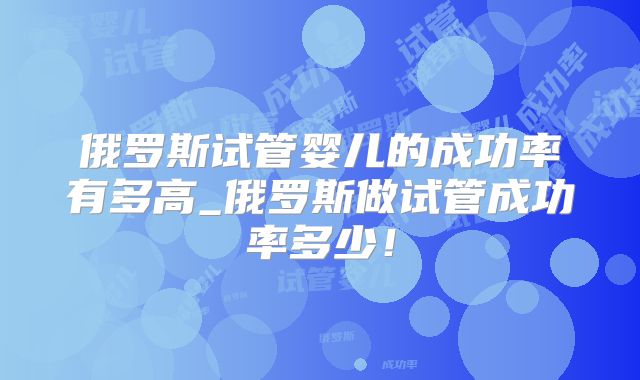 俄罗斯试管婴儿的成功率有多高_俄罗斯做试管成功率多少！