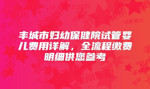丰城市妇幼保健院试管婴儿费用详解,全流程缴费明细供您参考