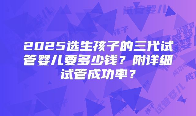 2025选生孩子的三代试管婴儿要多少钱?附详细试管成功率?