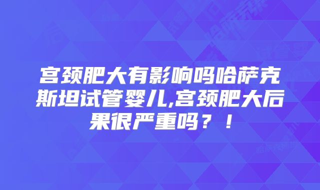 宫颈肥大有影响吗哈萨克斯坦试管婴儿,宫颈肥大后果很严重吗？！