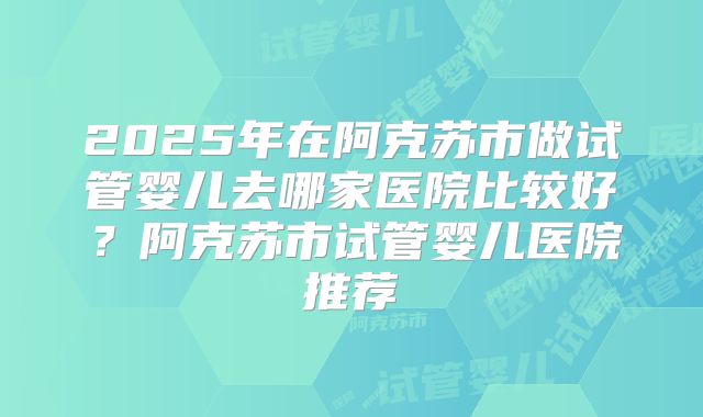 2025年在阿克苏市做试管婴儿去哪家医院比较好？阿克苏市试管婴儿医院推荐
