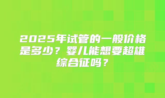 2025年试管的一般价格是多少？婴儿能想要超雄综合征吗？