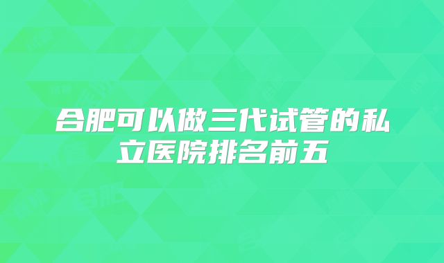 合肥可以做三代试管的私立医院排名前五