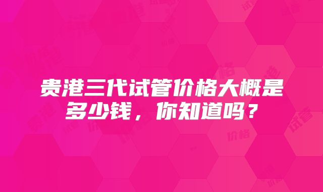 贵港三代试管价格大概是多少钱,你知道吗?