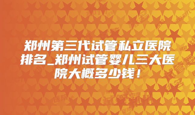 郑州第三代试管私立医院排名_郑州试管婴儿三大医院大概多少钱!