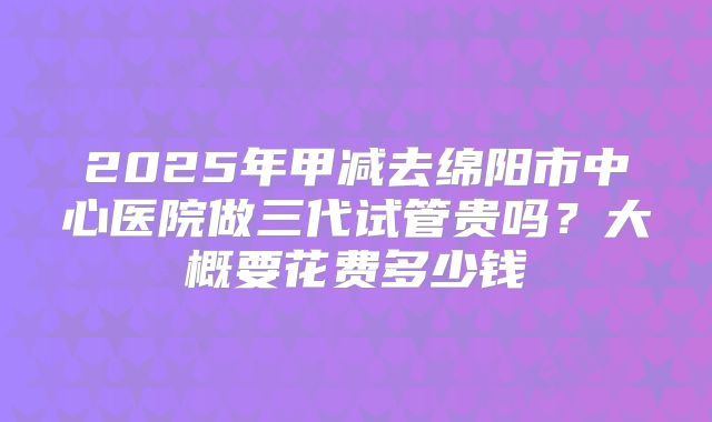 2025年甲减去绵阳市中心医院做三代试管贵吗？大概要花费多少钱