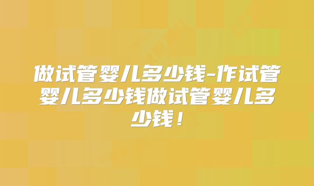 做试管婴儿多少钱-作试管婴儿多少钱做试管婴儿多少钱！