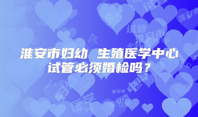 淮安市妇幼 生殖医学中心试管必须婚检吗？