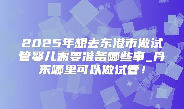 2025年想去东港市做试管婴儿需要准备哪些事_丹东哪里可以做试管！