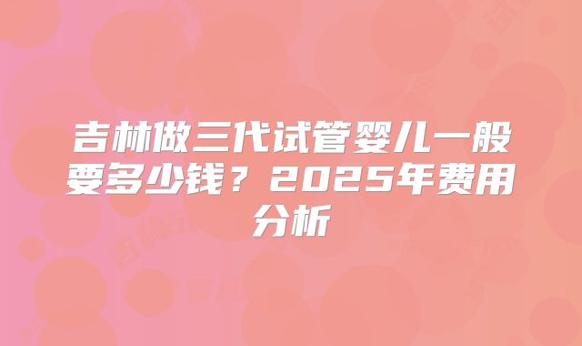 吉林做三代试管婴儿一般要多少钱?2025年费用分析