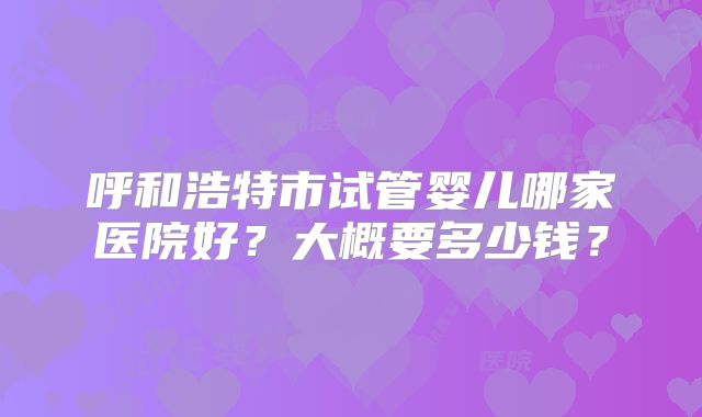 呼和浩特市试管婴儿哪家医院好?大概要多少钱?
