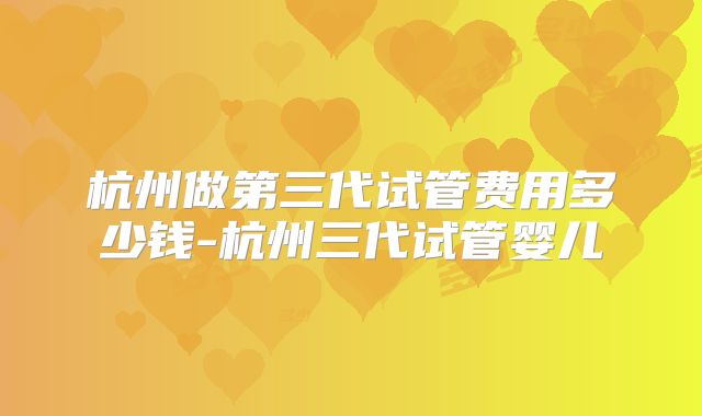 杭州做第三代试管费用多少钱-杭州三代试管婴儿